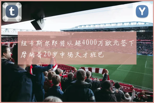 纽卡斯尔即将以超4000万欧元签下摩纳哥20岁中场天才班巴