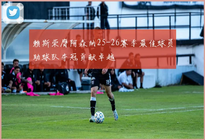 赖斯荣膺阿森纳25-26赛季最佳球员助球队夺冠贡献卓越