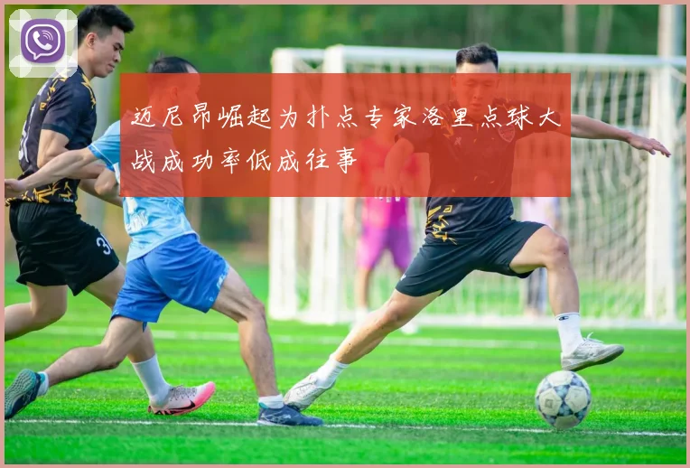 迈尼昂崛起为扑点专家洛里点球大战成功率低成往事