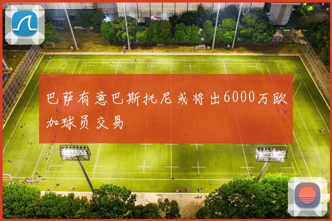 巴萨有意巴斯托尼或将出6000万欧加球员交易