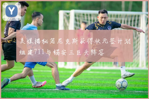 美媒揭秘若尼克斯获得状元签计划组建711与锡安三巨头阵容