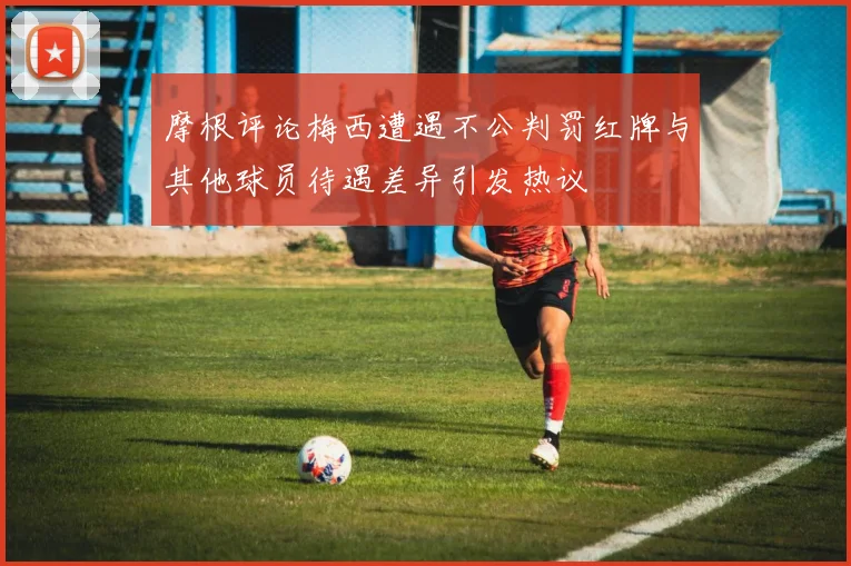 摩根评论梅西遭遇不公判罚红牌与其他球员待遇差异引发热议