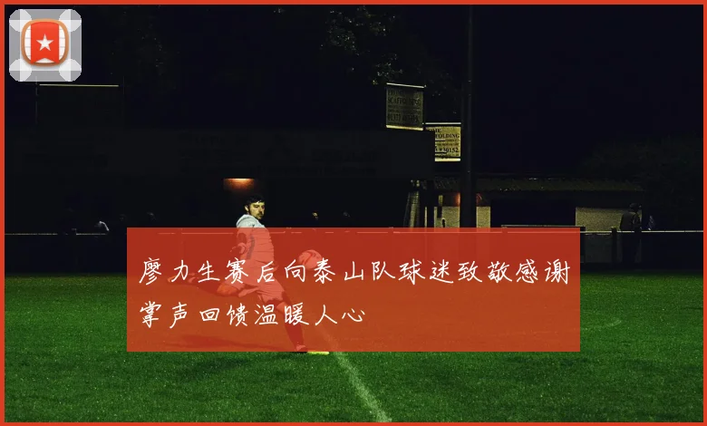 廖力生赛后向泰山队球迷致敬感谢掌声回馈温暖人心