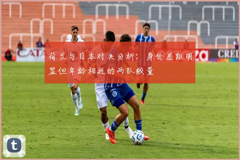荷兰与日本对决分析：身价差距明显但年龄相近的两队较量
