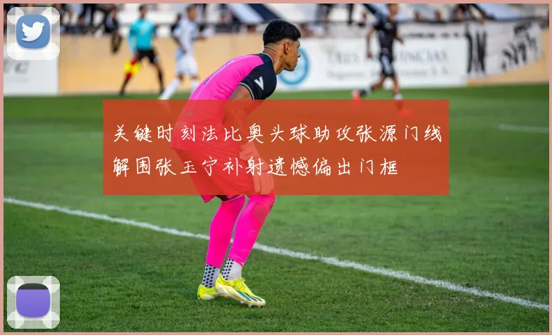 关键时刻法比奥头球助攻张源门线解围张玉宁补射遗憾偏出门框