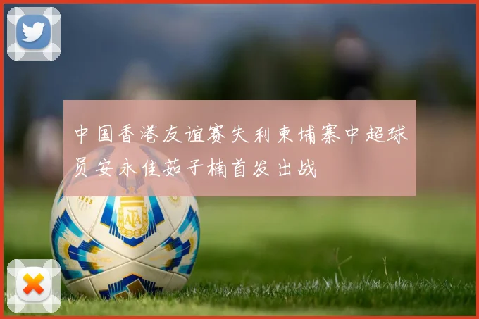中国香港友谊赛失利柬埔寨中超球员安永佳茹子楠首发出战