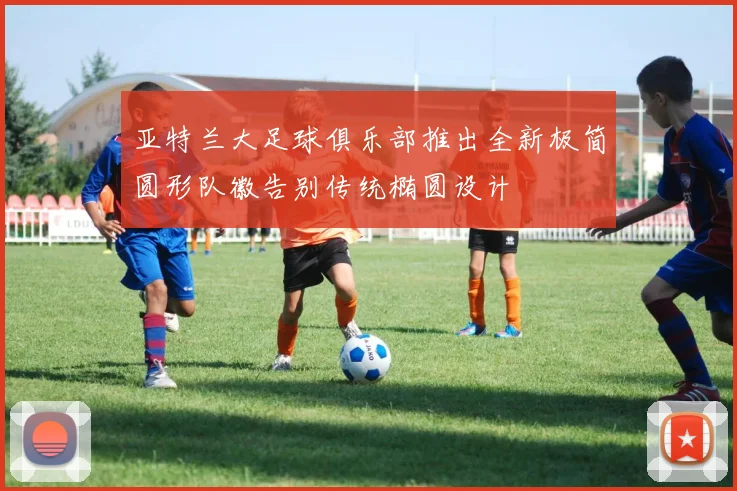 亚特兰大足球俱乐部推出全新极简圆形队徽告别传统椭圆设计