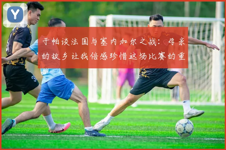 于帕谈法国与塞内加尔之战：母亲的故乡让我倍感珍惜这场比赛的重要性
