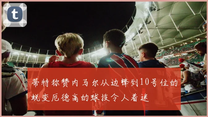 蒂特称赞内马尔从边锋到10号位的蜕变厄德高的球技令人着迷