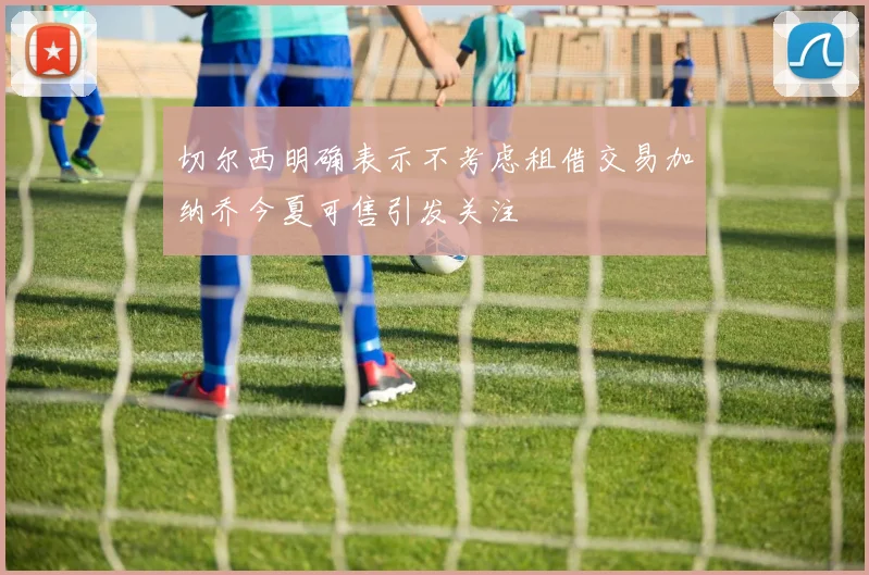 切尔西明确表示不考虑租借交易加纳乔今夏可售引发关注