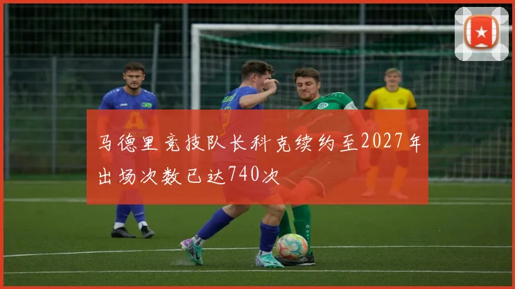 马德里竞技队长科克续约至2027年出场次数已达740次
