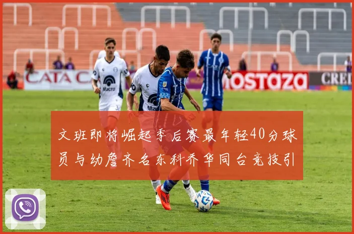 文班即将崛起季后赛最年轻40分球员与幼詹齐名东科乔华同台竞技引关注
