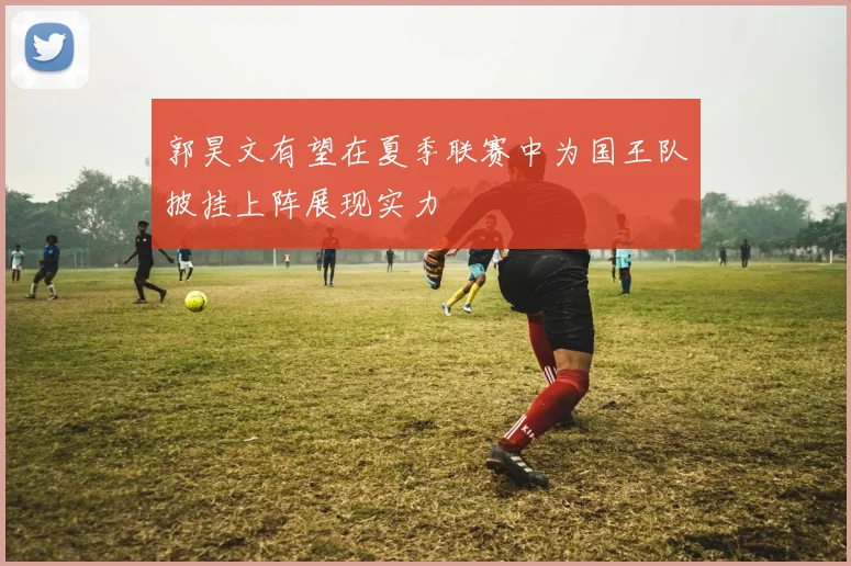 郭昊文有望在夏季联赛中为国王队披挂上阵展现实力