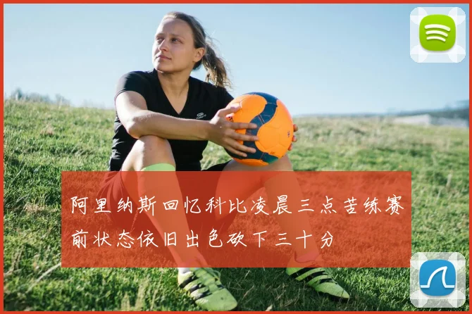 阿里纳斯回忆科比凌晨三点苦练赛前状态依旧出色砍下三十分