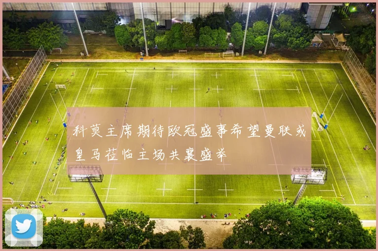 科莫主席期待欧冠盛事希望曼联或皇马莅临主场共襄盛举