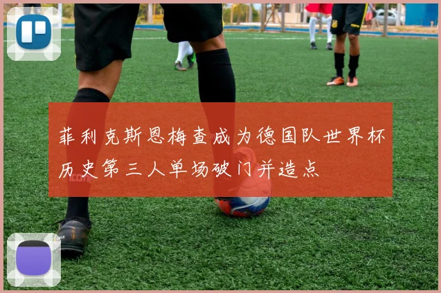 菲利克斯恩梅查成为德国队世界杯历史第三人单场破门并造点