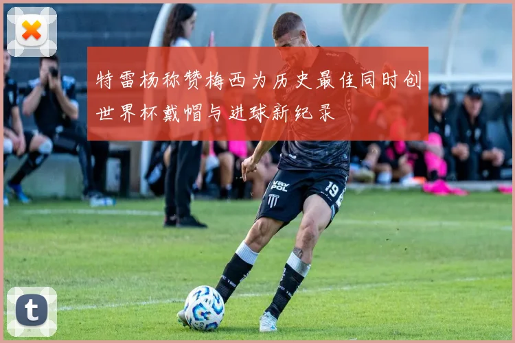 特雷杨称赞梅西为历史最佳同时创世界杯戴帽与进球新纪录